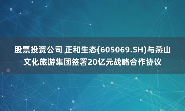 股票投资公司 正和生态(605069.SH)与燕山文化旅游集团签署20亿元战略合作协议