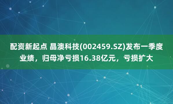 配资新起点 晶澳科技(002459.SZ)发布一季度业绩，归母净亏损16.38亿元，亏损扩大