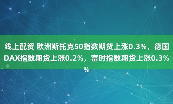 线上配资 欧洲斯托克50指数期货上涨0.3%，德国DAX指数期货上涨0.2%，富时指数期货上涨0.3%