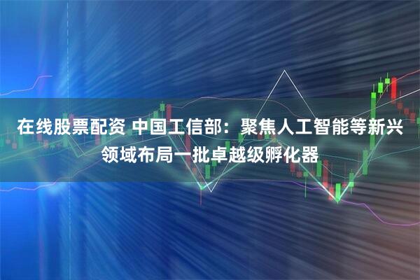 在线股票配资 中国工信部：聚焦人工智能等新兴领域布局一批卓越级孵化器