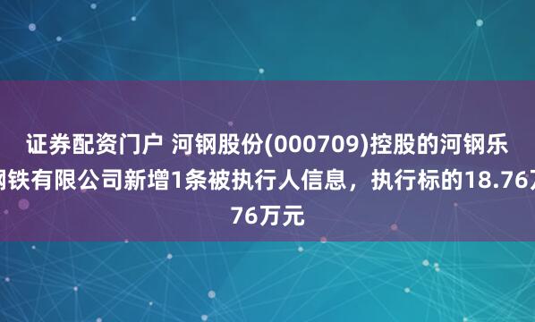 证券配资门户 河钢股份(000709)控股的河钢乐亭钢铁有限公司新增1条被执行人信息，执行标的18.76万元