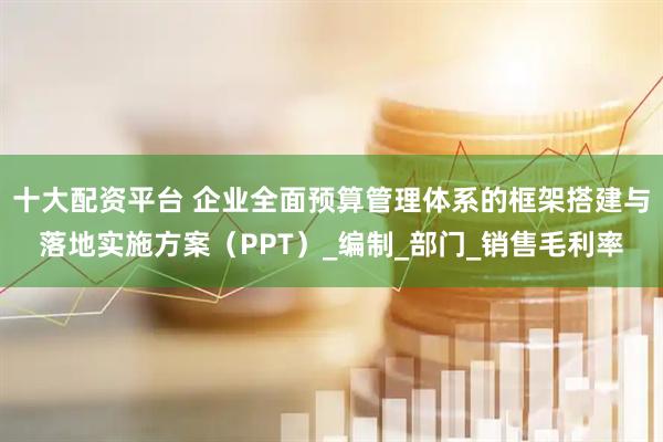 十大配资平台 企业全面预算管理体系的框架搭建与落地实施方案（PPT）_编制_部门_销售毛利率