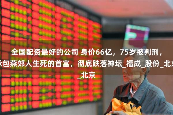 全国配资最好的公司 身价66亿，75岁被判刑，承包燕郊人生死的首富，彻底跌落神坛_福成_股份_北京
