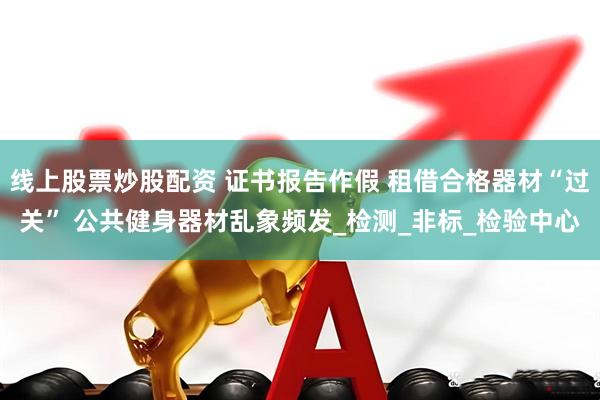 线上股票炒股配资 证书报告作假 租借合格器材“过关” 公共健身器材乱象频发_检测_非标_检验中心