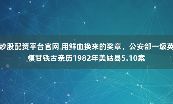 炒股配资平台官网 用鲜血换来的奖章，公安部一级英模甘铁古亲历1982年美姑县5.10案