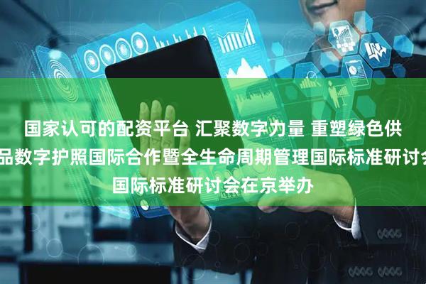 国家认可的配资平台 汇聚数字力量 重塑绿色供应链——产品数字护照国际合作暨全生命周期管理国际标准研讨会在京举办
