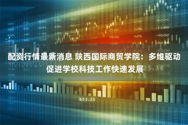 配资行情最新消息 陕西国际商贸学院：多维驱动 促进学校科技工作快速发展