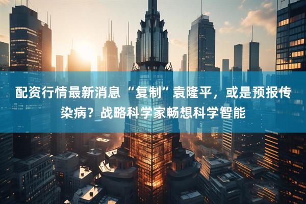 配资行情最新消息 “复制”袁隆平，或是预报传染病？战略科学家畅想科学智能