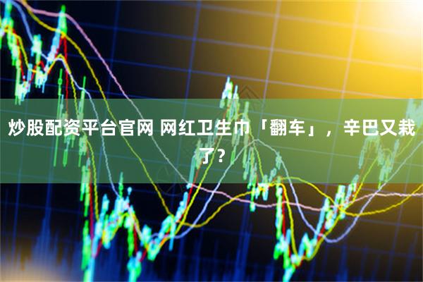 炒股配资平台官网 网红卫生巾「翻车」，辛巴又栽了？