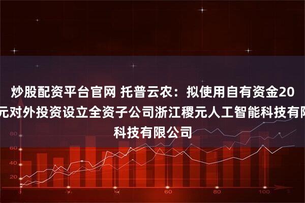 炒股配资平台官网 托普云农：拟使用自有资金2000万元对外投资设立全资子公司浙江稷元人工智能科技有限公司