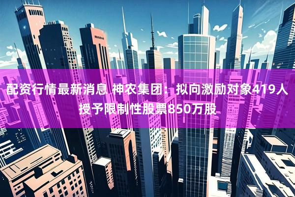 配资行情最新消息 神农集团：拟向激励对象419人授予限制性股票850万股
