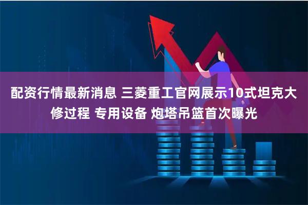 配资行情最新消息 三菱重工官网展示10式坦克大修过程 专用设备 炮塔吊篮首次曝光