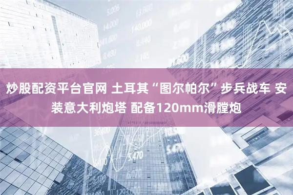 炒股配资平台官网 土耳其“图尔帕尔”步兵战车 安装意大利炮塔 配备120mm滑膛炮