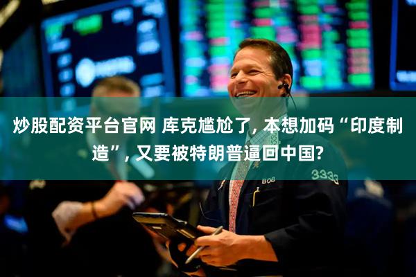 炒股配资平台官网 库克尴尬了, 本想加码“印度制造”, 又要被特朗普逼回中国?