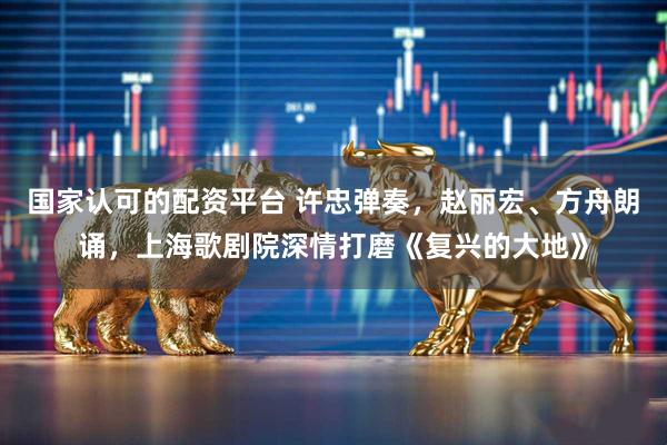 国家认可的配资平台 许忠弹奏，赵丽宏、方舟朗诵，上海歌剧院深情打磨《复兴的大地》
