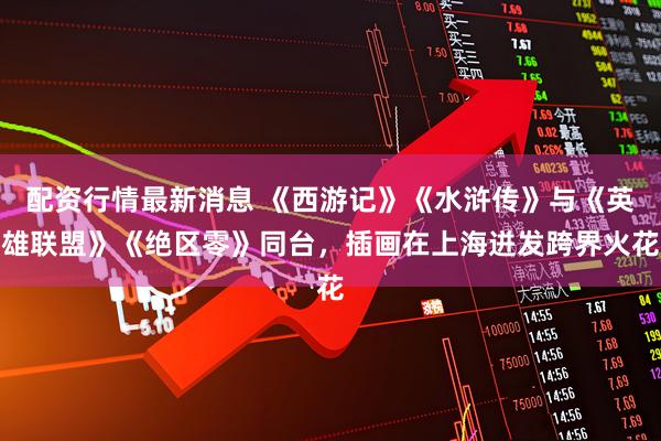 配资行情最新消息 《西游记》《水浒传》与《英雄联盟》《绝区零》同台，插画在上海迸发跨界火花