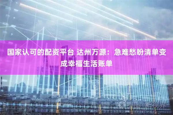 国家认可的配资平台 达州万源：急难愁盼清单变成幸福生活账单