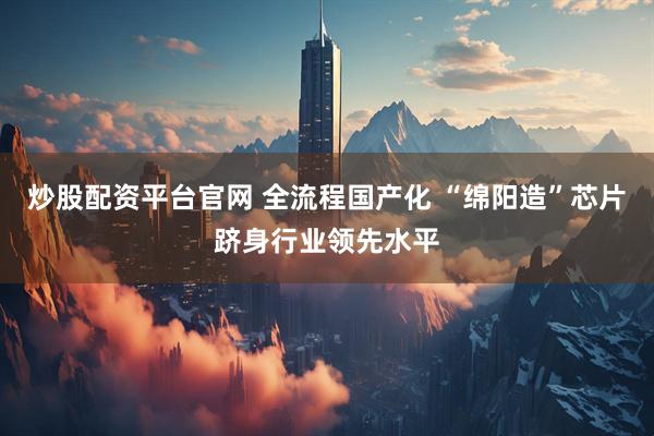 炒股配资平台官网 全流程国产化 “绵阳造”芯片跻身行业领先水平