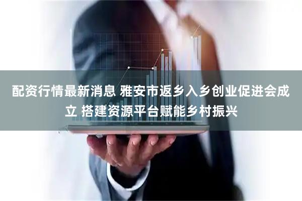 配资行情最新消息 雅安市返乡入乡创业促进会成立 搭建资源平台赋能乡村振兴