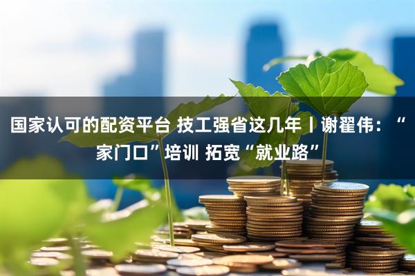 国家认可的配资平台 技工强省这几年丨谢翟伟：“家门口”培训 拓宽“就业路”