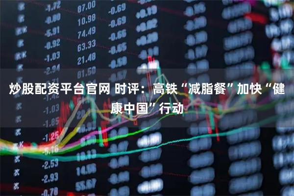 炒股配资平台官网 时评：高铁“减脂餐”加快“健康中国”行动
