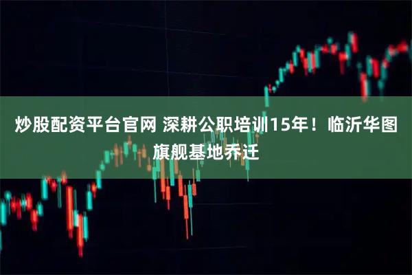 炒股配资平台官网 深耕公职培训15年！临沂华图旗舰基地乔迁