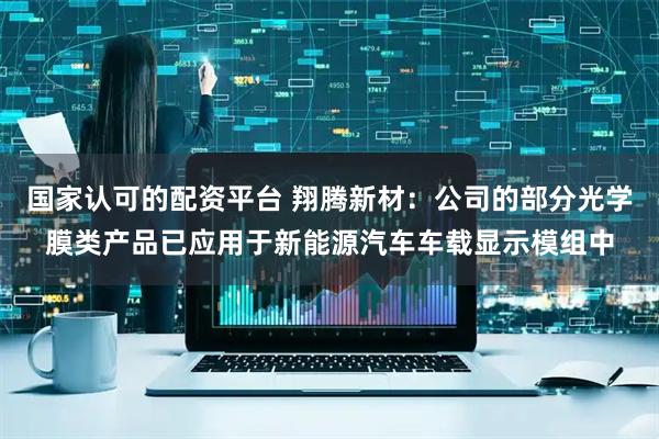 国家认可的配资平台 翔腾新材：公司的部分光学膜类产品已应用于新能源汽车车载显示模组中