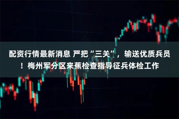 配资行情最新消息 严把“三关”，输送优质兵员！梅州军分区来蕉检查指导征兵体检工作