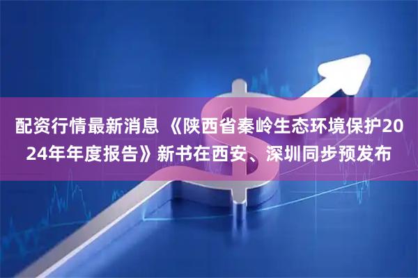 配资行情最新消息 《陕西省秦岭生态环境保护2024年年度报告》新书在西安、深圳同步预发布