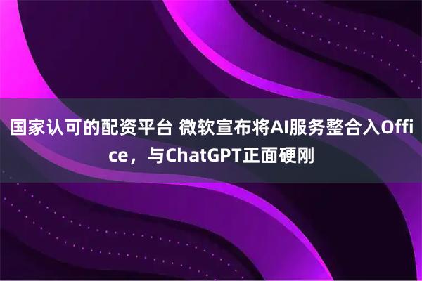 国家认可的配资平台 微软宣布将AI服务整合入Office，与ChatGPT正面硬刚