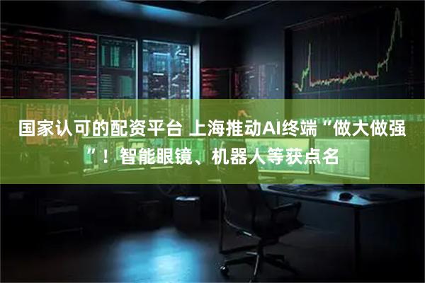 国家认可的配资平台 上海推动AI终端“做大做强”！智能眼镜、机器人等获点名