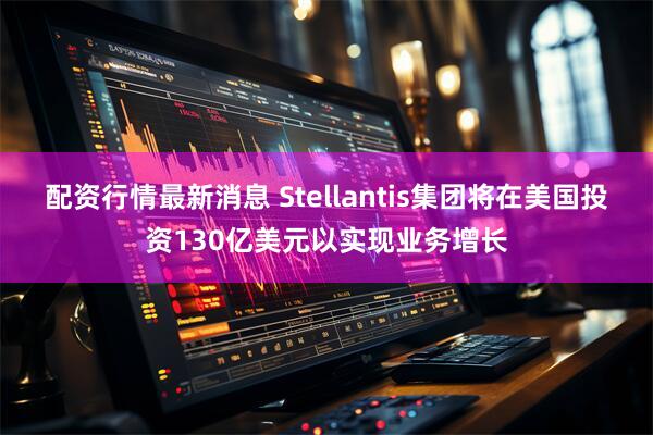 配资行情最新消息 Stellantis集团将在美国投资130亿美元以实现业务增长