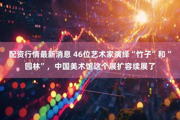 配资行情最新消息 46位艺术家演绎“竹子”和“园林”,中国美术馆这个展扩容续展了