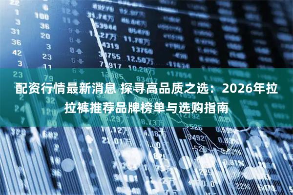 配资行情最新消息 探寻高品质之选:2026年拉拉裤推荐品牌榜单与选购指南