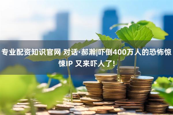 专业配资知识官网 对话·郝瀚|吓倒400万人的恐怖惊悚IP 又来吓人了!