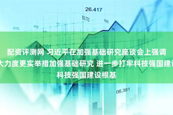 配资评测网 习近平在加强基础研究座谈会上强调 以更大力度更实举措加强基础研究 进一步打牢科技强国建设根基