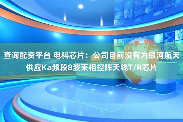 查询配资平台 电科芯片：公司目前没有为银河航天供应Ka频段8波束相控阵天线T/R芯片