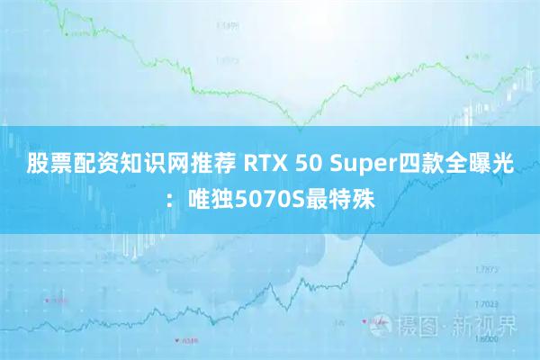 股票配资知识网推荐 RTX 50 Super四款全曝光:唯独5070S最特殊