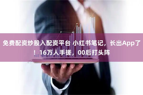 免费配资炒股入配资平台 小红书笔记,长出App了!16万人手搓,00后打头阵