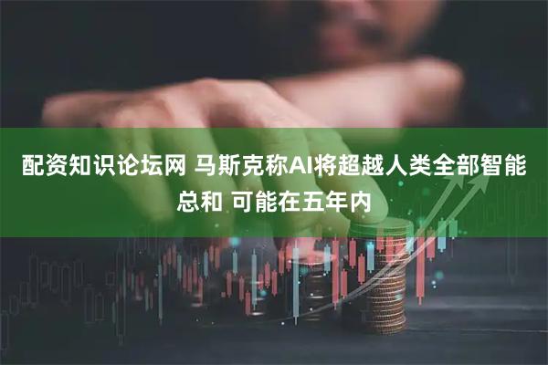 配资知识论坛网 马斯克称AI将超越人类全部智能总和 可能在五年内