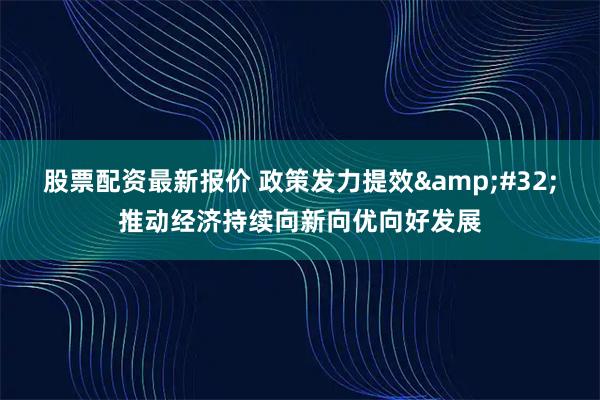 股票配资最新报价 政策发力提效 推动经济持续向新向优向好发展