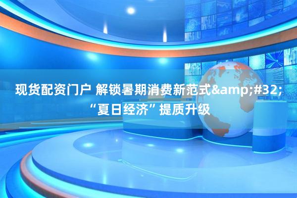 现货配资门户 解锁暑期消费新范式 “夏日经济”提质升级