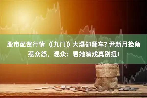 股市配资行情 《九门》大爆却翻车? 尹新月换角惹众怒，观众：看她演戏真别扭!