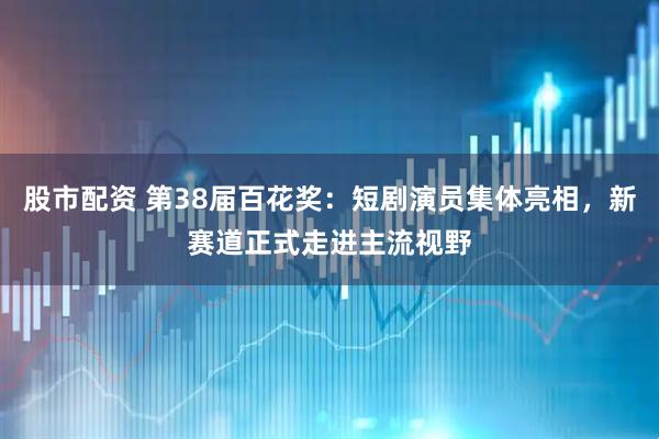 股市配资 第38届百花奖：短剧演员集体亮相，新赛道正式走进主流视野