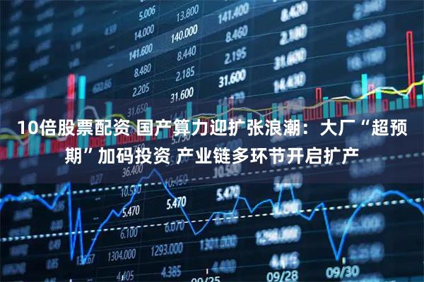 10倍股票配资 国产算力迎扩张浪潮：大厂“超预期”加码投资 产业链多环节开启扩产