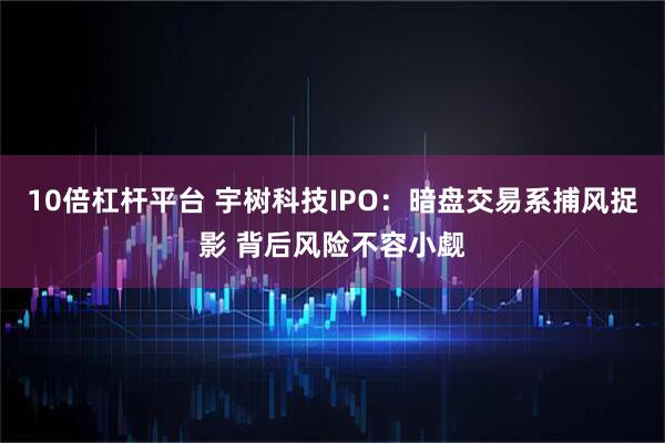 10倍杠杆平台 宇树科技IPO：暗盘交易系捕风捉影 背后风险不容小觑