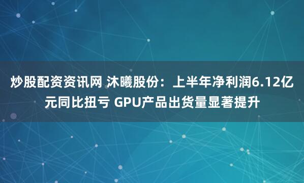 炒股配资资讯网 沐曦股份：上半年净利润6.12亿元同比扭亏 GPU产品出货量显著提升