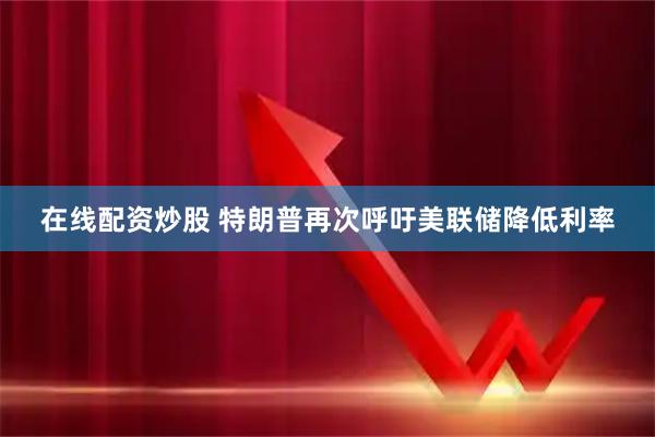 在线配资炒股 特朗普再次呼吁美联储降低利率