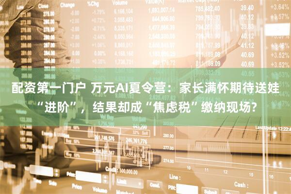 配资第一门户 万元AI夏令营：家长满怀期待送娃“进阶”，结果却成“焦虑税”缴纳现场?