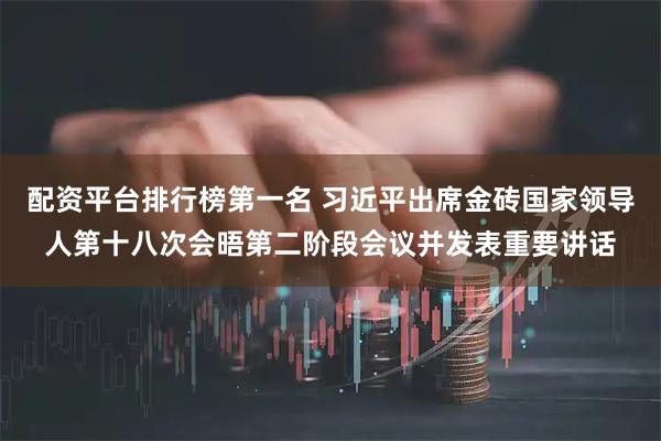配资平台排行榜第一名 习近平出席金砖国家领导人第十八次会晤第二阶段会议并发表重要讲话